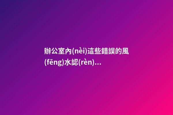 辦公室內(nèi)這些錯誤的風(fēng)水認(rèn)識 會影響到你們的事業(yè)發(fā)展